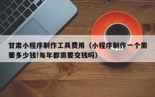 东方甘肃小程序制作工具费用（小程序制作一个需要多少钱!每年都需要交钱吗）