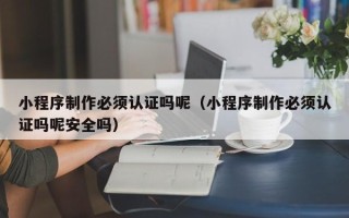 东方小程序制作必须认证吗呢（小程序制作必须认证吗呢安全吗）