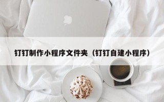 东方钉钉制作小程序文件夹（钉钉自建小程序）