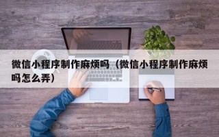 东方微信小程序制作麻烦吗（微信小程序制作麻烦吗怎么弄）