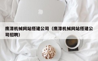 东方鹰潭机械网站搭建公司（鹰潭机械网站搭建公司招聘）