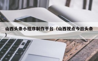东方山西头条小程序制作平台（山西视点今日头条）